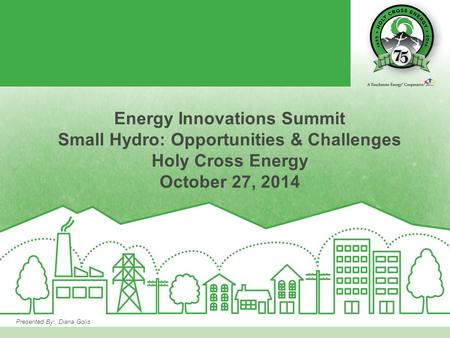 Presented By: Diana Golis Energy Innovations Summit Small Hydro: Opportunities & Challenges Holy Cross Energy October 27, 2014.