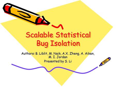 Scalable Statistical Bug Isolation Authors: B. Liblit, M. Naik, A.X. Zheng, A. Aiken, M. I. Jordan Presented by S. Li.