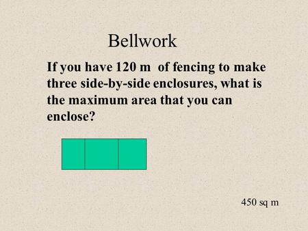 Bellwork If you have 120 m of fencing to make three side-by-side enclosures, what is the maximum area that you can enclose? 450 sq m.