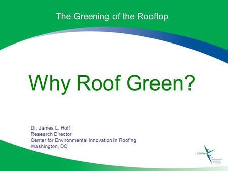 The Greening of the Rooftop Why Roof Green? Dr. James L. Hoff Research Director Center for Environmental Innovation in Roofing Washington, DC.