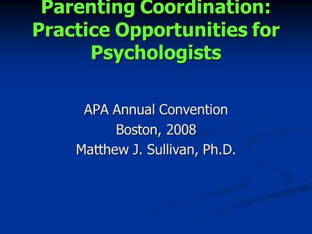 Parenting Coordination: Practice Opportunities for Psychologists APA Annual Convention Boston, 2008 Matthew J. Sullivan, Ph.D.