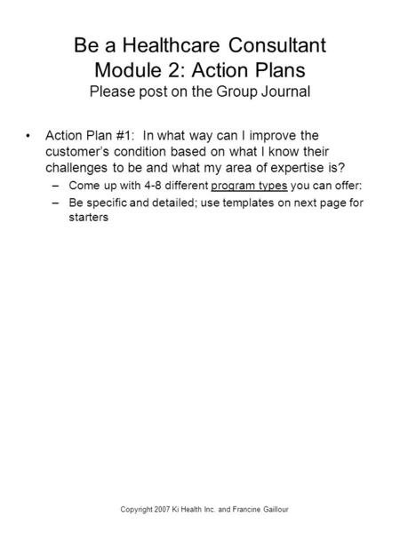 Copyright 2007 Ki Health Inc. and Francine Gaillour Be a Healthcare Consultant Module 2: Action Plans Please post on the Group Journal Action Plan #1: