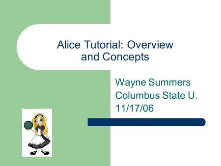 Alice Tutorial: Overview and Concepts Wayne Summers Columbus State U. 11/17/06.