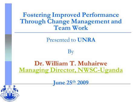 Fostering Improved Performance Through Change Management and Team Work Presented to UNRA By Dr. William T. Muhairwe Managing Director, NWSC-Uganda June.