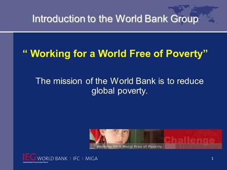 1 Introduction to the World Bank Group “ Working for a World Free of Poverty” The mission of the World Bank is to reduce global poverty.