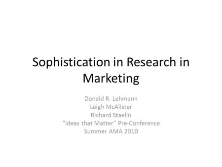 Sophistication in Research in Marketing Donald R. Lehmann Leigh McAlister Richard Staelin “Ideas that Matter” Pre-Conference Summer AMA 2010.