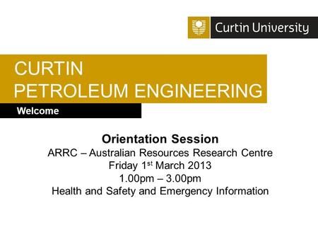 CURTIN PETROLEUM ENGINEERING Welcome Orientation Session ARRC – Australian Resources Research Centre Friday 1 st March 2013 1.00pm – 3.00pm Health and.