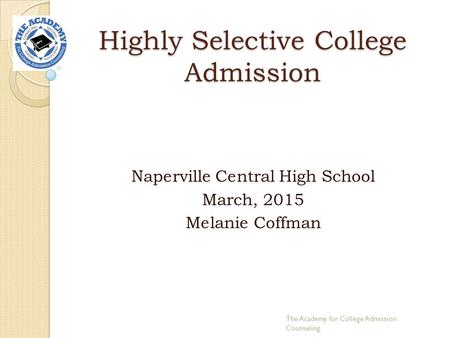 Highly Selective College Admission Naperville Central High School March, 2015 Melanie Coffman The Academy for College Admission Counseling.