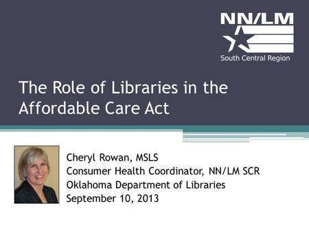 The Role of Libraries in the Affordable Care Act Cheryl Rowan, MSLS Consumer Health Coordinator, NN/LM SCR Oklahoma Department of Libraries September 10,