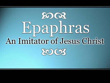 Epaphras: An Imitator of Christ. Imitating Christ In Faithful Service Preacher, Teacher, or Elder In Colossae –“just as you learned it from…” (Col 1:7)