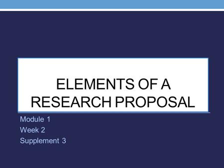 ELEMENTS OF A RESEARCH PROPOSAL Module 1 Week 2 Supplement 3.