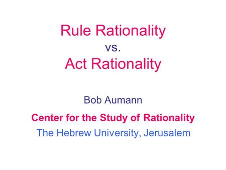 Bob Aumann Center for the Study of Rationality The Hebrew University, Jerusalem Rule Rationality vs. Act Rationality.