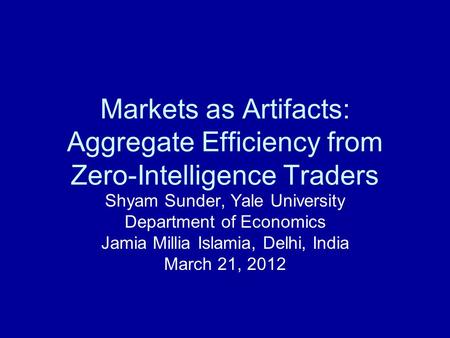 Markets as Artifacts: Aggregate Efficiency from Zero-Intelligence Traders Shyam Sunder, Yale University Department of Economics Jamia Millia Islamia, Delhi,