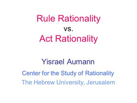 Yisrael Aumann Center for the Study of Rationality The Hebrew University, Jerusalem Rule Rationality vs. Act Rationality.