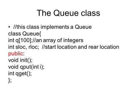 The Queue class //this class implements a Queue class Queue{ int q[100];//an array of integers int sloc, rloc; //start location and rear location public: