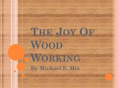 T HE J OY O F W OOD W ORKING By Michael E. Mix. Has anyone here ever made anything? Didn’t it feel great to have created that thing?