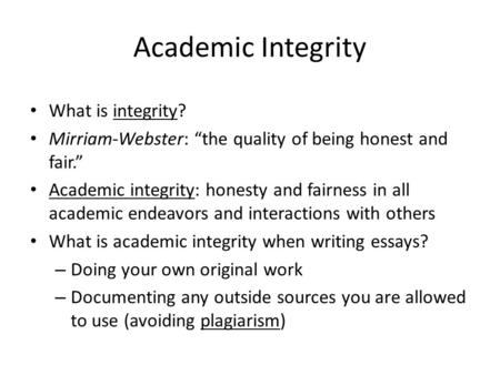 Academic Integrity What is integrity? Mirriam-Webster: “the quality of being honest and fair.” Academic integrity: honesty and fairness in all academic.