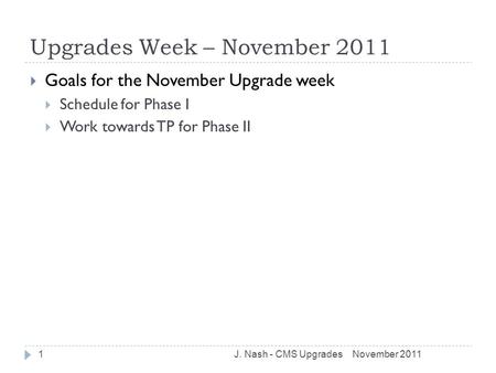 Upgrades Week – November 2011  Goals for the November Upgrade week  Schedule for Phase I  Work towards TP for Phase II November 2011J. Nash - CMS Upgrades1.