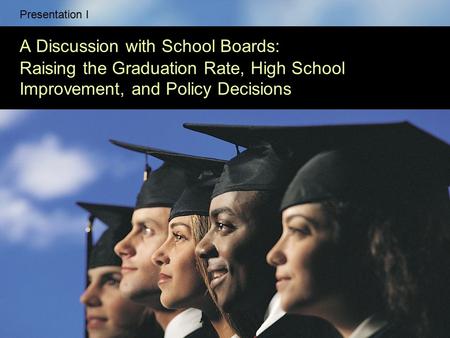 Presentation I A Discussion with School Boards: Raising the Graduation Rate, High School Improvement, and Policy Decisions.