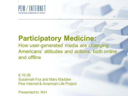 Participatory Medicine: How user-generated media are changing Americans’ attitudes and actions, both online and offline 6.10.08 Susannah Fox and Mary Madden.