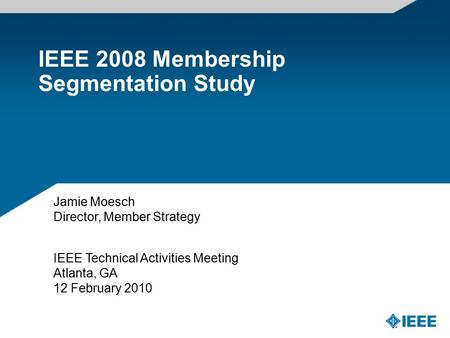 IEEE 2008 Membership Segmentation Study IEEE Technical Activities Meeting Atlanta, GA 12 February 2010 Jamie Moesch Director, Member Strategy.