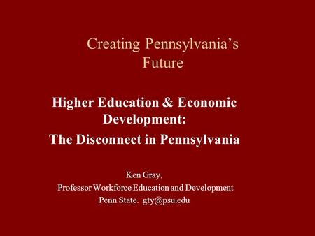 Creating Pennsylvania’s Future Higher Education & Economic Development: The Disconnect in Pennsylvania Ken Gray, Professor Workforce Education and Development.