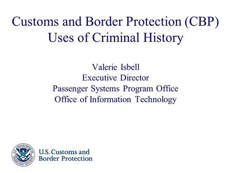 Customs and Border Protection (CBP) Uses of Criminal History Valerie Isbell Executive Director Passenger Systems Program Office Office of Information.