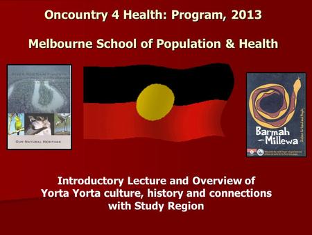 Oncountry 4 Health: Program, 2013 Melbourne School of Population & Health Introductory Lecture and Overview of Yorta Yorta culture, history and connections.