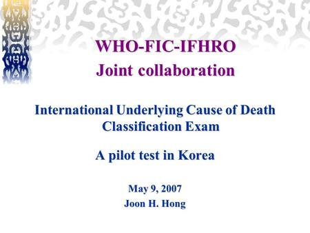 International Underlying Cause of Death Classification Exam A pilot test in Korea May 9, 2007 Joon H. Hong WHO-FIC-IFHRO Joint collaboration.