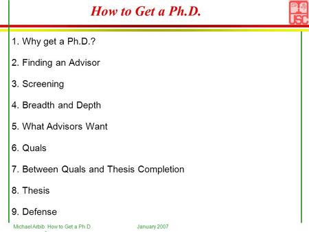 Michael Arbib: How to Get a Ph.D.January 2007 1 How to Get a Ph.D. 1. Why get a Ph.D.? 2. Finding an Advisor 3. Screening 4. Breadth and Depth 5. What.