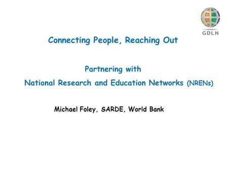 Connecting People, Reaching Out Partnering with National Research and Education Networks (NRENs) Michael Foley, SARDE, World Bank.