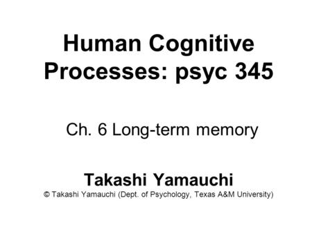 Human Cognitive Processes: psyc 345 Ch. 6 Long-term memory Takashi Yamauchi © Takashi Yamauchi (Dept. of Psychology, Texas A&M University)