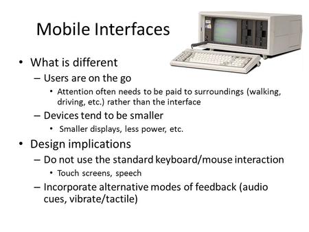 Mobile Interfaces What is different – Users are on the go Attention often needs to be paid to surroundings (walking, driving, etc.) rather than the interface.