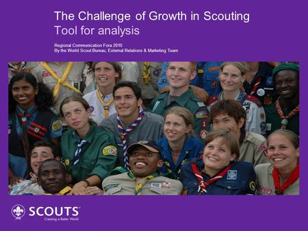 The Challenge of Growth in Scouting Tool for analysis Regional Communication Fora 2010 By the World Scout Bureau, External Relations & Marketing Team.