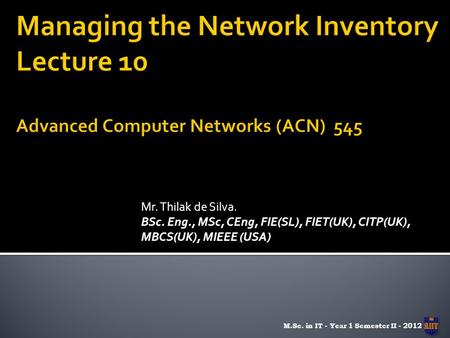 Mr. Thilak de Silva. BSc. Eng., MSc, CEng, FIE(SL), FIET(UK), CITP(UK), MBCS(UK), MIEEE (USA) M.Sc. in IT - Year 1 Semester II - 2012.