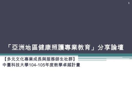 「亞洲地區健康照護專業教育」分享論壇 【多元文化專業成長與服務師生社群】 中臺科技大學 104-105 年度教學卓越計畫 1.