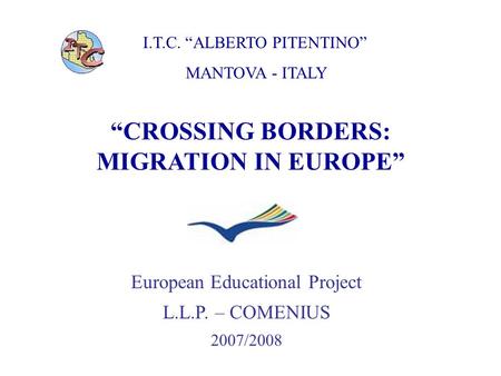 I.T.C. “ALBERTO PITENTINO” MANTOVA - ITALY “CROSSING BORDERS: MIGRATION IN EUROPE” European Educational Project L.L.P. – COMENIUS 2007/2008.