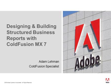 2006 Adobe Systems Incorporated. All Rights Reserved. Designing & Building Structured Business Reports with ColdFusion MX 7 Adam Lehman ColdFusion Specialist.