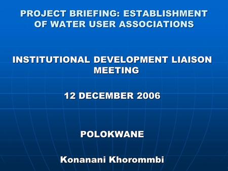 PROJECT BRIEFING: ESTABLISHMENT OF WATER USER ASSOCIATIONS INSTITUTIONAL DEVELOPMENT LIAISON MEETING 12 DECEMBER 2006 POLOKWANE Konanani Khorommbi.