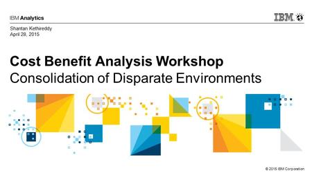 © 2015 IBM Corporation Cost Benefit Analysis Workshop Consolidation of Disparate Environments Shantan Kethireddy April 28, 2015.