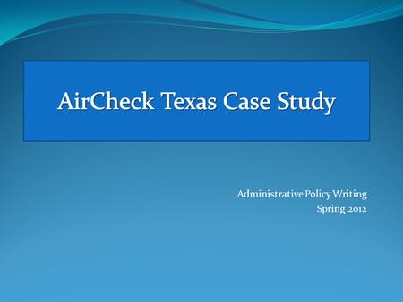 Administrative Policy Writing Spring 2012. Administrative Policy Writing Spring 2012 The writing project for this week, the AirCheck Texas Case Study,