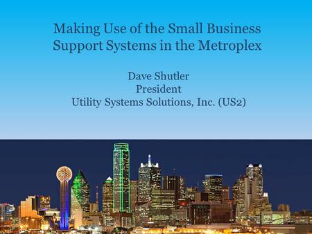 Making Use of the Small Business Support Systems in the Metroplex Dave Shutler President Utility Systems Solutions, Inc. (US2)