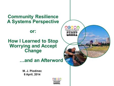 Community Resilience A Systems Perspective or: How I Learned to Stop Worrying and Accept Change …and an Afterword M. J. Plodinec 8 April, 2014.