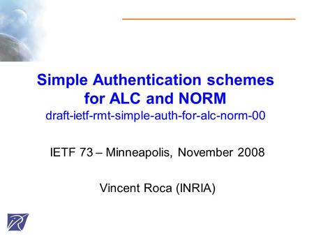 Simple Authentication schemes for ALC and NORM draft-ietf-rmt-simple-auth-for-alc-norm-00 IETF 73 – Minneapolis, November 2008 Vincent Roca (INRIA)