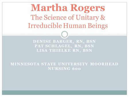 DENISE BARGER, RN, BSN PAT SCHLAGEL, RN, BSN LISA THIELKE RN, BSN MINNESOTA STATE UNIVERSITY MOORHEAD NURSING 600 Martha Rogers The Science of Unitary.