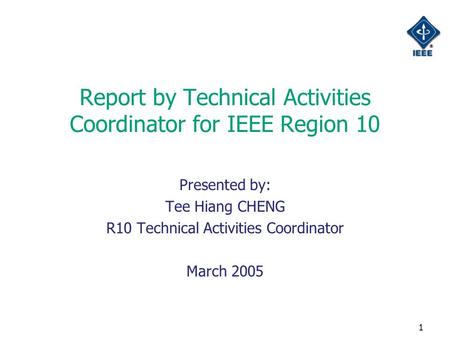 1 Report by Technical Activities Coordinator for IEEE Region 10 Presented by: Tee Hiang CHENG R10 Technical Activities Coordinator March 2005.