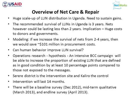 Overview of Net Care & Repair Huge scale-up of LLIN distribution in Uganda. Need to sustain gains. The recommended survival of LLINs in Uganda is 3 years.