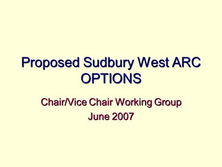 Proposed Sudbury West ARC OPTIONS Chair/Vice Chair Working Group June 2007.