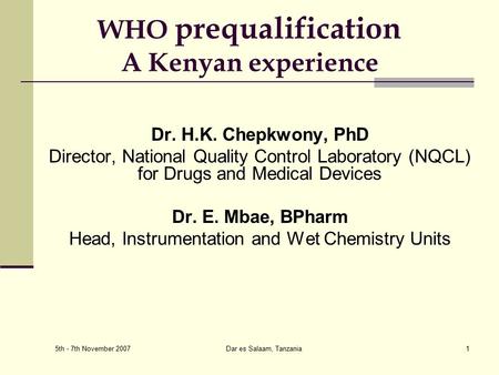 5th - 7th November 2007 Dar es Salaam, Tanzania1 WHO prequalification A Kenyan experience Dr. H.K. Chepkwony, PhD Director, National Quality Control Laboratory.