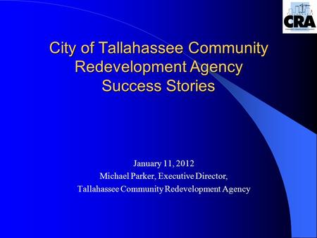 City of Tallahassee Community Redevelopment Agency Success Stories January 11, 2012 Michael Parker, Executive Director, Tallahassee Community Redevelopment.